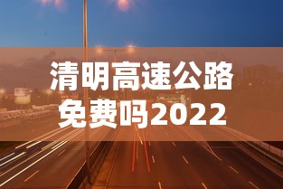 清明高速公路免费吗2022（清明高速公路免费吗?2021）