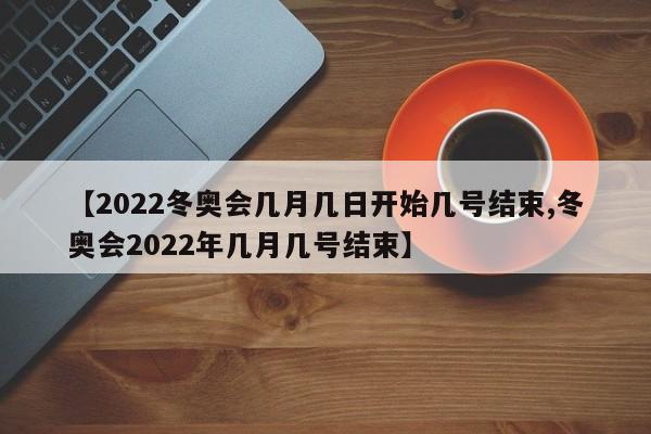 【2022冬奥会几月几日开始几号结束,冬奥会2022年几月几号结束】