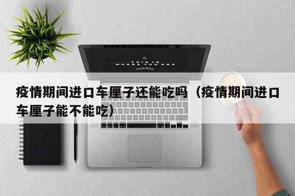 疫情期间进口车厘子还能吃吗（疫情期间进口车厘子能不能吃）