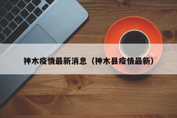 神木疫情最新消息(神木县疫情最新)