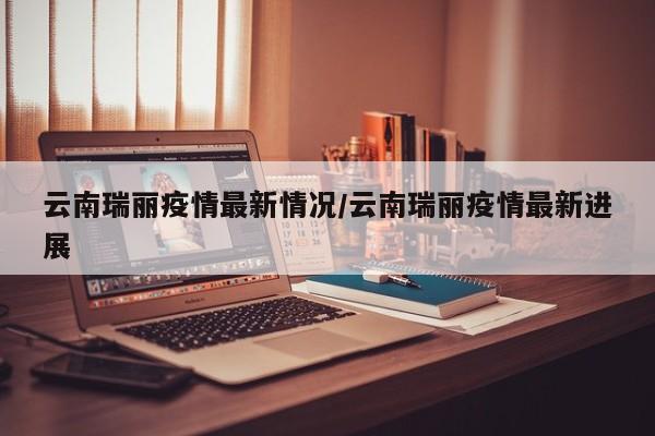 云南瑞丽疫情最新情况/云南瑞丽疫情最新进展