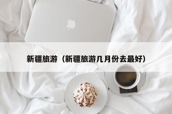 新疆旅游(新疆旅游几月份去最好)