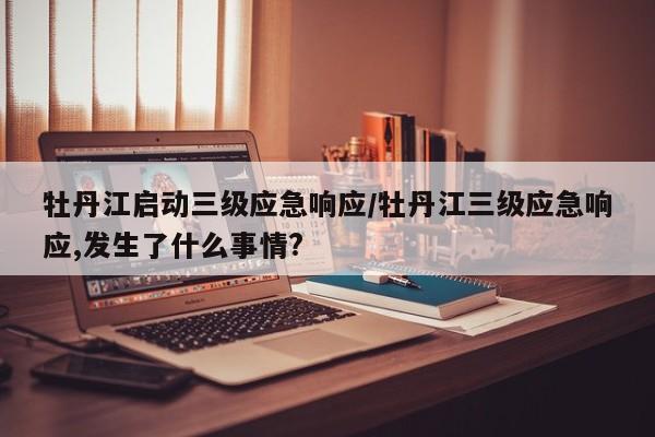 牡丹江启动三级应急响应/牡丹江三级应急响应,发生了什么事情?