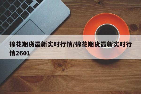 棉花期货最新实时行情/棉花期货最新实时行情2601