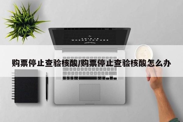 购票停止查验核酸/购票停止查验核酸怎么办