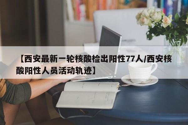 【西安最新一轮核酸检出阳性77人/西安核酸阳性人员活动轨迹】