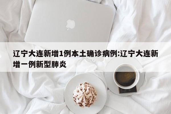 辽宁大连新增1例本土确诊病例:辽宁大连新增一例新型肺炎