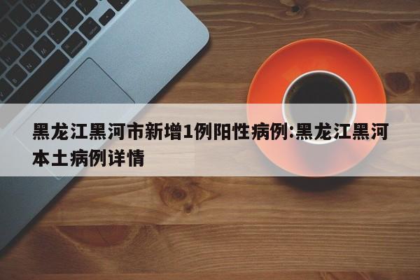 黑龙江黑河市新增1例阳性病例:黑龙江黑河本土病例详情