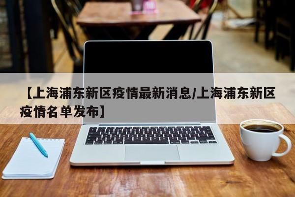 【上海浦东新区疫情最新消息/上海浦东新区疫情名单发布】