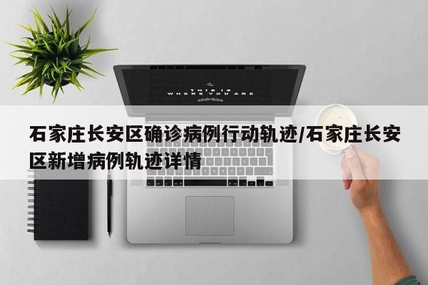 石家庄长安区确诊病例行动轨迹/石家庄长安区新增病例轨迹详情