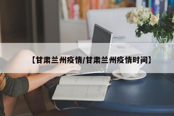 【甘肃兰州疫情/甘肃兰州疫情时间】