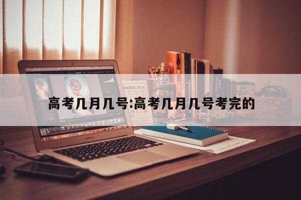 高考几月几号:高考几月几号考完的