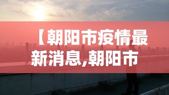 【朝阳市疫情最新消息,朝阳市新冠疫情】 【朝阳市疫情最新消息,朝阳市新冠疫情】