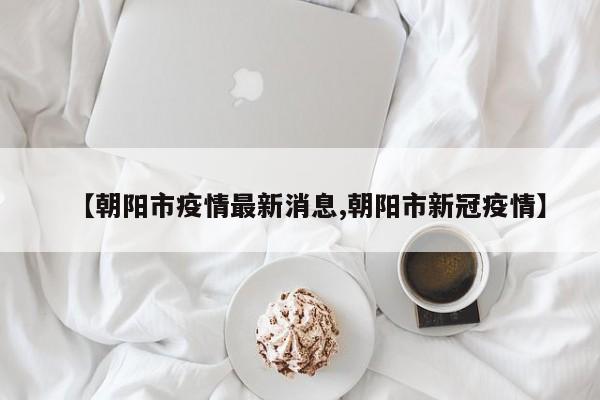 【朝阳市疫情最新消息,朝阳市新冠疫情】