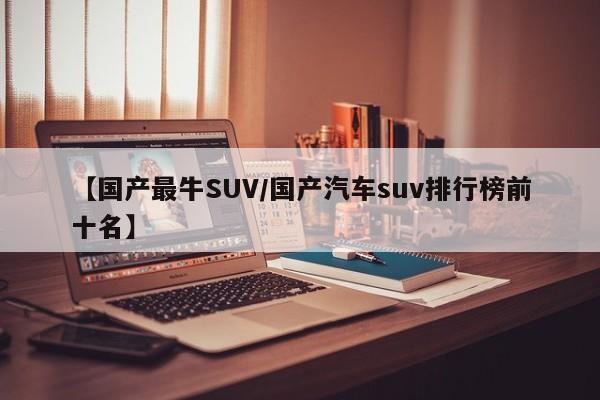 【国产最牛SUV/国产汽车suv排行榜前十名】